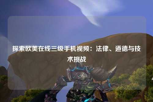 探索欧美在线三级手机视频：法律、道德与技术挑战