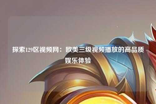 探索129区视频网：欧美三级视频播放的高品质娱乐体验