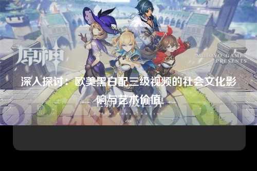 深入探讨：欧美黑白配三级视频的社会文化影响与艺术价值