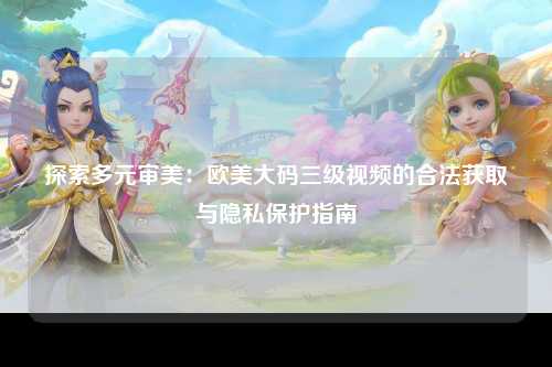 探索多元审美：欧美大码三级视频的合法获取与隐私保护指南