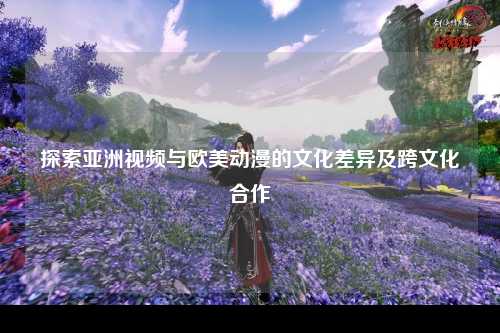 探索亚洲视频与欧美动漫的文化差异及跨文化合作