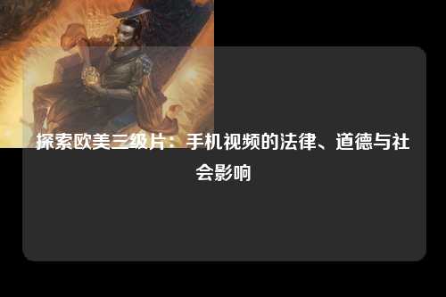 探索欧美三级片：手机视频的法律、道德与社会影响