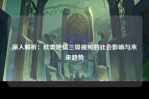 深入解析：欧美艳情三级视频的社会影响与未来趋势