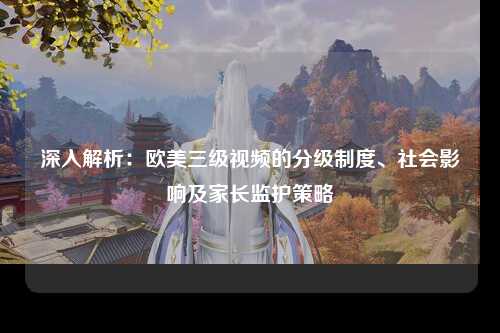 深入解析：欧美三级视频的分级制度、社会影响及家长监护策略