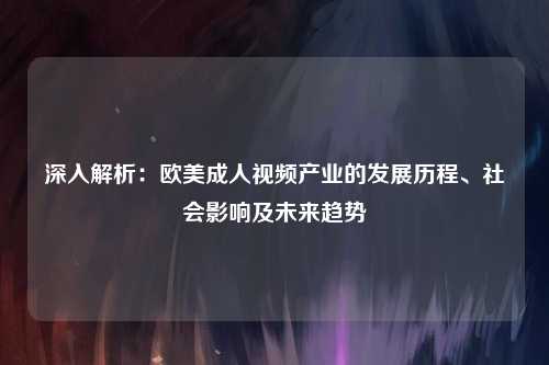 深入解析：欧美成人视频产业的发展历程、社会影响及未来趋势